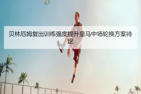 贝林厄姆复出训练强度提升皇马中场轮换方案待定 | BOYUSPORTS